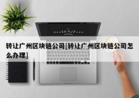 转让广州区块链公司[转让广州区块链公司怎么办理]